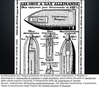 Combinandosi con l'acqua contenuta nei tessuti del tratto respiratorio, il fosgene si
decompone in monossido di carbonio e acido cloridrico; quest'ultimo dissolve le membrane
delle cellule esposte causando il riempimento delle vie respiratorie di liquido.
Nervini: inattivazione dell'enzima acetilcolinesterasi, che degrada l'acetilcolina. L'acetilcolina
media la trasmissione degli impulsi dal sistema nervoso al muscolo
 