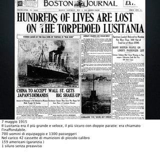 7 maggio 1915
Il Lusitania era il più grande e veloce, il più sicuro con doppie paratie: era chiamato
l'inaffondabile.
700 uomini di equipaggio e 1300 passeggeri 
Nel carico 42 cassette di munizioni di piccolo calibro 
159 americani (garanzia )
1 siluro senza preavviso 
 