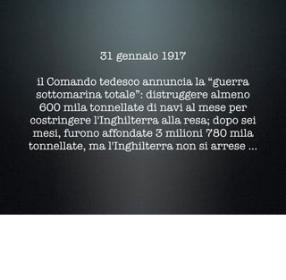 31 gennaio 1917
il Comando tedesco annuncia la “guerra
sottomarina totale”: distruggere almeno
600 mila tonnellate di navi al mese per
costringere l'Inghilterra alla resa; dopo sei
mesi, furono affondate 3 milioni 780 mila
tonnellate, ma l'Inghilterra non si arrese ...
 