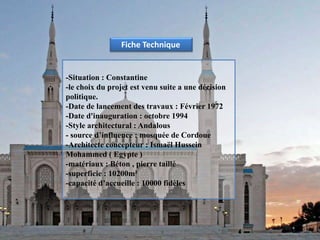 -Situation : Constantine
-le choix du projet est venu suite a une décision
politique.
-Date de lancement des travaux : Février 1972
-Date d'inauguration : octobre 1994
-Style architectural : Andalous
- source d’influence : mosquée de Cordoue
-Architecte concepteur : Ismaël Hussein
Mohammed ( Egypte )
-matériaux : Béton , pierre taillé
-superficie : 10200m²
-capacité d’accueille : 10000 fidèles
Fiche Technique
 