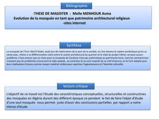 Bibliographie
-THESE DE MAGISTER : Melle MENHOUR Asma
Evolution de la mosquée en tant que patrimoine architectural religieux
-sites internet
La mosquée de l’Emir Abd El Kader, avait joui de l’admiration de la part de la société, et c’est devenu le repère symbolique qu’on se
vante avec, même si la différenciation claire entre le cachet architectural du quartier et le style du projet même, ne pose aucun
problème, il faut avouer que ce choix pour la mosquée de Cordoue n’est pas authentique au patrimoine local, mais les constantinois
n’avaient pas de problèmes concernant le style adopté., au contraire ils se sont inspirés de ce chef d’oeuvre, et ils l’ont adopté pour
leurs réalisations futures comme moyen matériel visible pour exprimer l’appartenance et l’identité culturelle .
L’objectif de ce travail est l’étude des caractéristiques conceptuelles, structurelles et constructives
des mosquées en Algérie durant des différent époque ce pendant le fait de faire l’objet d’étude
d’une seul mosquée nous permet juste d’avoir des conclusions partielles par rapport a notre
thème d’étude
Synthèse
lecture critique
 