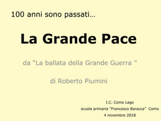 La Grande Pace
da “La ballata della Grande Guerra ”
di Roberto Piumini
100 anni sono passati…
I.C. Como Lago
scuola primaria “Francesco Baracca” Como
4 novembre 2018
 