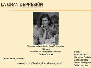 LA GRAN DEPRESIÓN




                       Sistema Universitario Ana G. Méndez.
                                      Hist 273
                           Historia de los Estados Unidos     Grupo 4
                                    Taller Cuatro             Estudiantes:
                                                              Marlenys Cañate
 Prof. Felix Godinez
                                                              Gisselle Pérez
            www.royert.org/files/La_Gran_Depresi_n.ppt        Alvaro Rodriguez
                                                              Roilan Montero
 