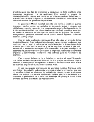prohibidas para este tipo de inversiones y asegurando un trato igualitario a las
inversiones extranjeras y a las nacionales. Esto acentuó el proceso de
desindustrialización, porque ese capital no se ubicó en sectores industriales y,
además, como la ley no obligaba a la reinversión de utilidades no se tradujo en una
radicación local de las ganancias empresariales.
El gobierno de Menem liberalizó aún más esta norma al establecer que los
inversores pueden colocar sus capitales sin aprobación previa y repatriar sus
utilidades en cualquier momento. Una consecuencia posterior fue la aceptación de
la intervención de instituciones internacionales como el Ciadi, que obliga a resolver
los conflictos derivados de ese tipo de inversiones en juzgados del exterior,
transgrediendo principios cardinales de la política exterior argentina, como las
doctrinas Calvo y Drago.
Esta ley debe igualmente modificarse. Para ello existe un proyecto de los
diputados Bastero y Rivas en la cual se establecen nuevas normas regulatorias que
restringen, por un lado, la radicación de capital extranjero a áreas claves de la
actividad productiva, de los servicios y de la seguridad nacional y, por otro,
establecen la necesidad de integrar esas inversiones a un plan estratégico de
desarrollo industrial diversificado, priorizando el empleo de personal de nacionalidad
argentina y determinando condiciones más estrictas para la repatriación de
capitales.
Para culminar, la herencia de la dictadura no termina allí; paradójicamente
una de las resoluciones que tomó Martínez de Hoz, porque afectaba sus propios
intereses, fue la supresión del impuesto a la herencia, una decisiónque ahora acaba
de revertirse en parte en la provincia de Buenos Aires.
El país ha avanzado enormemente de un modelo rentístico financiero en lo
económico y de exclusión en lo social a un modelo productivo e inclusivo, pero eso
no se refleja todavía en el cambio de instituciones creadas durante la dictadura
militar, una realidad que hay que reparar con urgencia, porque si las políticas son
diferentes la persistencia de la institución constituye un palenque donde puede
aferrarse de nuevo el fantasma del neoliberalismo.
 