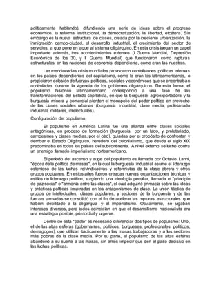 políticamente hablando), difundiendo una serie de ideas sobre el progreso
económico, la reforma institucional, la democratización, la libertad, etcétera. Sin
embargo es la nueva estructura de clases, creada por la creciente urbanización, la
inmigración campo-ciudad, el desarrollo industrial, el crecimiento del sector de
servicios, la que pone en jaque al sistema oligárquico. En esta crisis juegan un papel
importante además, tres acontecimientos externos (I Guerra Mundial, Depresión
Económica de los 30, y II Guerra Mundial) que funcionaron como rupturas
estructurales en las naciones de economía dependiente, como eran las nuestras.
Las mencionadas crisis mundiales provocaron convulsiones políticas internas
en los países dependientes del capitalismo, como lo eran los latinoamericanos, o
propiciaron eclosión de fuerzas políticas, sociales y económicas que se encontraban
controladas durante la vigencia de los gobiernos oligárquicos. De esta forma, el
populismo histórico latinoamericano correspondió a una fase de las
transformaciones del Estado capitalista, en que la burguesía agroexportadora y la
burguesía minera y comercial pierden el monopolio del poder político en provecho
de las clases sociales urbanas (burguesía industrial, clase media, proletariado
industrial, militares, intelectuales).
Configuración del populismo
El populismo en América Latina fue una alianza entre clases sociales
antagónicas, en proceso de formación (burguesía, por un lado, y proletariado,
campesinos y clases medias, por el otro), guiadas por el propósito de confrontar y
derribar el Estado Oligárquico, heredero del colonialismo, que desde el siglo XIX
predominaba en todos los países del subcontinente. A nivel externo se luchó contra
un enemigo llamado imperialismo norteamericano.
El período del ascenso y auge del populismo es llamada por Octavio Lanni,
"época de la política de masas", en la cual la burguesía industrial asume el liderazgo
ostentoso de las luchas reivindicativas y reformistas de la clase obrera y otros
grupos populares. En estos años fueron creadas nuevas organizaciones técnicas y
estilos de liderazgo político, surgiendo una ideología peculiar, llamada el "principio
de paz social" o "armonía entre las clases", el cual adquirió primacía sobre las ideas
y prácticas políticas inspiradas en los antagonismos de clase. La unión táctica de
grupos de intelectuales, clases populares, y sectores de la burguesía y de las
fuerzas armadas se consolidó con el fin de acelerar las rupturas estructurales que
habían debilitado a la oligarquía y al imperialismo. Obviamente, se jugaban
intereses diversos, pero todos coincidían en que el desarrollismo nacionalista era
una estrategia posible, primordial y urgente.
Dentro de esta "pacto" es necesario diferenciar dos tipos de populismo: Uno,
el de las altas esferas (gobernantes, políticos, burgueses, profesionales, políticos,
demagogos), que utilizan tácticamente a las masas trabajadoras y a los sectores
más pobres de la clase media. Por su parte, el populismo de las altas esferas
abandonó a su suerte a las masas, sin antes impedir que den el paso decisivo en
las luchas políticas.
 