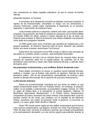 veía contradicción en utilizar capitales extranjeros, ya que se carecía de fuentes
internas.
Desarrollo Industrial en Córdoba
A comienzos de la década del cincuenta se replanteo el proceso industrial, el
ingreso de las transnacionales presentaba un riesgo: con sus dimensiones y
recursos financieros, podían lograr rápidamente la hegemonía en el mercado,
superando o suprimiendo al empresario local.
La ley formaba parte de un programa, implícito pero claro, que buscaba atraer
empresas a la producción del metal en córdoba en asociación con la Fábrica Militar
de Aviones (FMA). En efecto, apenas 4 meses después de la ley se lanzó una
licitación para privatizar la fábrica de tractores que estaba instalando esa empresa
como parte de su programa industrial.
La FMA quedo como socio minoritario que aportaba las instalaciones y los
equipos existentes. El Gobierno Nacional pidió al banco Industrial que prestara
fondos a la nueva empresa, denominada Fiat Concord
Káiser firmó una asociación con la FMA y mudo su fábrica a las cercanías de
esa planta en Córdoba, recibió, a cambio, otras facilidades funcionales.
la implantación de Fiat e ika en córdoba fueron los mayores frutos de esa
decisión de expansión fabril con el capital externo los acuerdos con la fma
permitieron crear el primer y mayor polo metal mecánico del país, y, además, fuera
de buenos aires.
las propuestas revolucionarias y sus conflictos Bolivia Guatemala cuba
Estos países coincidieron en buscar un equilibrio social mediante fórmulas
políticas y sociales, que al finalizar este período se agotaron. Además de este
panorama político, otra de las características sobresalientes de América Latina
durante la década del cincuenta fue la aparición de procesos revolucionarios.
La Revolución boliviana
Bolivia era económicamente importante por sus minas de estaño, el cual
estaba comprometido desde 1943 con Estados Unidos. Sin embargo, la situación
política no era estable y continuamente se presentaban huelgas mineras. En 1944
un golpe de Estado llevó a la presidencia al coronel Gualberto Villarroel. El
Movimiento Nacionalista Revolucionario y el Partido Obrero Revolucionario
compartieron el poder y dominaron las zonas mineras. Esta situación llevó a que los
grandes dueños de las minas, que contaban con el respaldo de las Naciones
Unidas, asumieran una actitud de oposición frente al gobierno. La economía se
agravó y un nuevo golpe militar derribó a Villarroel.
Hasta 1951 el país estuvo regido por una política conservadora que dio fuerza
a los sectores revolucionarios que llegaron al poder con Víctor Paz Estenssoro en
1952. De este modo, comenzó la revolución nacional, que consistió principalmente
en la nacionalización del estaño y en una reforma agraria que pretendía levantar el
 