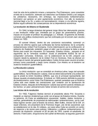nivel de vida de la población minera y campesina. Paz Estenssoro, para consolidar
el éxito de su revolución, estrechó sus relaciones con Estados Unidos y así aseguró
los préstamos necesarios. Sin embargo, las imposiciones norteamericanas
terminaron por generar un gran agotamiento económico. Con ello, la revolución
nacional llegó a su fin, y pese a la nacionalización minera y a la reforma agraria,
Bolivia siguió sufriendo las consecuencias de su dependencia económica.
La revolución de Arbenz en Guatemala
En 1944, la larga dictadura del general Jorge Ubico fue interrumpida gracias
a una revolución militar que, orientada por un grupo de universitarios jóvenes,
impuso en el poder al profesor de pedagogía J.J. Arévalo. El gobierno de Arévalo
comenzó una política revolucionaria que fue continuada por el coronel Juan Jacobo
Arbenz en 1950.
El coronel Arbenz, dentro de una conciencia nacionalista, comenzó un
proceso de reforma agraria que confiscaba las tierras bananeras de la compañía
norteamericana United Fruit Company. Como indemnización por la confiscación, el
gobierno de Guatemala pretendió pagar el valor que la empresa le daba a estas
tierras para evadir los impuestos. En respuesta, Estados Unidos, _apoyado en el
argumento de la "amenaza soviética': acusó al presidente Arbenz de ser un
conspirador comunista. Entonces, con la colaboración de la CIA, preparó una
invasión desde la plantación de la United Fruit en Honduras. Esta se efectuó en
1954 bajo el mando del general guatemalteco Carlos Armas quien asumió el poder,
primero como presidente y luego como dictador. Con Arbenz en el destierro se
acabó la revolución guatemalteca.
La Revolución cubana
La única revolución que se consolidó en América Latina, luego del episodio
guatemalteco, fue la Revolución cubana. Esto se debió básicamente a la protección
que le prestó la Unión Soviética (URSS), que era el principal representante del
bloque opuesto al estadounidense. Si todavía en 1958 parecía definible la posición
de revolucionarios como Víctor Paz Estenssoro, quienes pensaban que en América
Latina solo eran viables las innovaciones que contaran con la aprobación de
Estados Unidos, después de la Revolución cubana esa opinión parecía refutada por
los hechos: un país Latinoamericano había tomado el camino del comunismo.
Los inicios de la revolución
En 1952, Fulgencio Batista derrocó al presidente electo Prío Socarrás e
implantó un régimen dictatorial que contó con el apoyo de Estados Unidos. Durante
su gobierno, en Cuba se establecieron azucareras, hoteles, clubes nocturnos y
casinos, generalmente de propiedad de delincuentes norteamericanos, por lo cual,
estos lugares servían para el lavado de activos. Allan Dulles, director de la CIA en
aquel entonces, era propietario de la Francisco Sugar, una de las azucareras que
se establecieron en la isla. En síntesis, por esos años Cuba se convirtió en centro
de negocios y de recreo para actores, millonarios y políticos norteamericanos. El
proceso de revolución comenzó el 26 de julio de 1953, cuando el estudiante de
derecho, Fidel Castro, dirigióla toma del cuartel de Moncada, la segunda guarnición
 