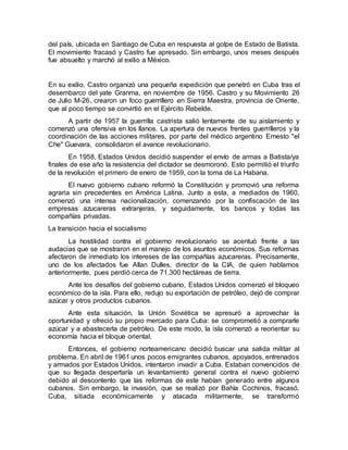 del país, ubicada en Santiago de Cuba en respuesta al golpe de Estado de Batista.
El movimiento fracasó y Castro fue apresado. Sin embargo, unos meses después
fue absuelto y marchó al exilio a México.
En su exilio, Castro organizó una pequeña expedición que penetró en Cuba tras el
desembarco del yate Granma, en noviembre de 1956. Castro y su Movimiento 26
de Julio M-26, crearon un foco guerrillero en Sierra Maestra, provincia de Oriente,
que al poco tiempo se convirtió en el Ejército Rebelde.
A partir de 1957 la guerrilla castrista salió lentamente de su aislamiento y
comenzó una ofensiva en los llanos. La apertura de nuevos frentes guerrilleros y la
coordinación de las acciones militares, por parte del médico argentino Ernesto "el
Che" Guevara, consolidaron el avance revolucionario.
En 1958, Estados Unidos decidió suspender el envío de armas a Batista/ya
finales de ese año la resistencia del dictador se desmoronó. Esto permitió el triunfo
de la revolución el primero de enero de 1959, con la toma de La Habana.
El nuevo gobierno cubano reformó la Constitución y promovió una reforma
agraria sin precedentes en América Latina. Junto a esta, a mediados de 1960,
comenzó una intensa nacionalización, comenzando por la confiscación de las
empresas azucareras extranjeras, y seguidamente, los bancos y todas las
compañías privadas.
La transición hacia el socialismo
La hostilidad contra el gobierno revolucionario se acentuó frente a las
audacias que se mostraron en el manejo de los asuntos económicos. Sus reformas
afectaron de inmediato los intereses de las compañías azucareras. Precisamente,
uno de los afectados fue Allan Dulles, director de la CIA, de quien hablamos
anteriormente, pues perdió cerca de 71.300 hectáreas de tierra.
Ante los desafíos del gobierno cubano, Estados Unidos comenzó el bloqueo
económico de la isla. Para ello, redujo su exportación de petróleo, dejó de comprar
azúcar y otros productos cubanos.
Ante esta situación, la Unión Soviética se apresuró a aprovechar la
oportunidad y ofreció su propio mercado para Cuba: se comprometió a comprarle
azúcar y a abastecerla de petróleo. De este modo, la isla comenzó a reorientar su
economía hacia el bloque oriental.
Entonces, el gobierno norteamericano decidió buscar una salida militar al
problema. En abril de 1961 unos pocos emigrantes cubanos, apoyados, entrenados
y armados por Estados Unidos, intentaron invadir a Cuba. Estaban convencidos de
que su llegada despertaría un levantamiento general contra el nuevo gobierno
debido al descontento que las reformas de este habían generado entre algunos
cubanos. Sin embargo, la invasión, que se realizó por Bahía Cochinos, fracasó.
Cuba, sitiada económicamente y atacada militarmente, se transformó
 