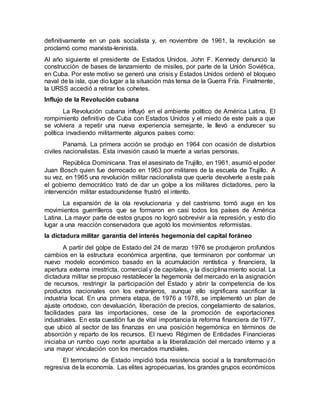 definitivamente en un país socialista y, en noviembre de 1961, la revolución se
proclamó como marxista-leninista.
Al año siguiente el presidente de Estados Unidos, John F. Kennedy denunció la
construcción de bases de lanzamiento de misiles, por parte de la Unión Soviética,
en Cuba. Por este motivo se generó una crisis y Estados Unidos ordenó el bloqueo
naval de la isla, que dio lugar a la situación más tensa de la Guerra Fría. Finalmente,
la URSS accedió a retirar los cohetes.
Influjo de la Revolución cubana
La Revolución cubana influyó en el ambiente político de América Latina. El
rompimiento definitivo de Cuba con Estados Unidos y el miedo de este país a que
se volviera a repetir una nueva experiencia semejante, le llevó a endurecer su
política invadiendo militarmente algunos países como:
Panamá. La primera acción se produjo en 1964 con ocasión de disturbios
civiles nacionalistas. Esta invasión causó la muerte a varias personas.
República Dominicana. Tras el asesinato de Trujillo, en 1961, asumió el poder
Juan Bosch quien fue derrocado en 1963 por militares de la escuela de Trujillo. A
su vez, en 1965 una revolución militar nacionalista que quería devolverle a este país
el gobierno democrático trató de dar un golpe a los militares dictadores, pero la
intervención militar estadounidense frustró el intento.
La expansión de la ola revolucionaria y del castrismo tomó auge en los
movimientos guerrilleros que se formaron en casi todos los países de América
Latina. La mayor parte de estos grupos no logró sobrevivir a la represión, y esto dio
lugar a una reacción conservadora que agotó los movimientos reformistas.
la dictadura militar garantía del interés hegemonía del capital foráneo
A partir del golpe de Estado del 24 de marzo 1976 se produjeron profundos
cambios en la estructura económica argentina, que terminaron por conformar un
nuevo modelo económico basado en la acumulación rentística y financiera, la
apertura externa irrestricta, comercial y de capitales, y la disciplina miento social. La
dictadura militar se propuso restablecer la hegemonía del mercado en la asignación
de recursos, restringir la participación del Estado y abrir la competencia de los
productos nacionales con los extranjeros, aunque ello significara sacrificar la
industria local. En una primera etapa, de 1976 a 1978, se implementó un plan de
ajuste ortodoxo, con devaluación, liberación de precios, congelamiento de salarios,
facilidades para las importaciones, cese de la promoción de exportaciones
industriales. En esta cuestión fue de vital importancia la reforma financiera de 1977,
que ubicó al sector de las finanzas en una posición hegemónica en términos de
absorción y reparto de los recursos. El nuevo Régimen de Entidades Financieras
iniciaba un rumbo cuyo norte apuntaba a la liberalización del mercado interno y a
una mayor vinculación con los mercados mundiales.
El terrorismo de Estado impidió toda resistencia social a la transformación
regresiva de la economía. Las elites agropecuarias, los grandes grupos económicos
 