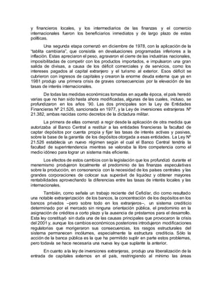 y financieros locales, y los intermediarios de las finanzas y el comercio
internacionales fueron los beneficiarios inmediatos y de largo plazo de estas
políticas.
Una segunda etapa comenzó en diciembre de 1978, con la aplicación de la
“tablita cambiaria”, que consistía en devaluaciones programadas inferiores a la
inflación. Estas apreciaron el peso, agravaron el cierre de las industrias nacionales,
imposibilitadas de competir con los productos importados, e impulsaron una gran
salida de divisas, a causa de los déficit comerciales y de servicios, como los
intereses pagados al capital extranjero y el turismo al exterior. Esos déficit se
cubrieron con ingresos de capitales y crearon la enorme deuda externa que ya en
1981 produjo una primera crisis de graves consecuencias por la elevación de las
tasas de interés internacionales.
De todas las medidas económicas tomadas en aquella época, el país heredó
varias que no han sido hasta ahora modificadas, algunas de las cuales, incluso, se
profundizaron en los años ’90. Las dos principales son la Ley de Entidades
Financieras Nº 21.526, sancionada en 1977, y la Ley de inversiones extranjeras Nº
21.382, ambas nacidas como decretos de la dictadura militar.
La primera de ellas comenzó a regir desde la aplicación de otra medida que
autorizaba al Banco Central a restituir a las entidades financieras la facultad de
captar depósitos por cuenta propia y fijar las tasas de interés activas y pasivas,
sobre la base de la garantía de los depósitos otorgada a esas entidades. La Ley Nº
21.526 establecía un nuevo régimen según el cual el Banco Central tendría la
facultad de superintendencia mientras se valoraba la libre competencia como el
medio idóneo para lograr un sistema más eficiente.
Los efectos de estos cambios con la legislación que los profundizó durante el
menemismo produjeron localmente el predominio de las finanzas especulativas
sobre la producción, en consonancia con la necesidad de los países centrales y las
grandes corporaciones de colocar sus superávit de liquidez y obtener mayores
rentabilidades aprovechando la diferencias entre las tasas de interés locales y las
internacionales.
También, como señala un trabajo reciente del Cefid/ar, dio como resultado
una notable extranjerización de los bancos, la concentración de los depósitos en los
bancos privados –pero sobre todo en los extranjeros–, un sistema crediticio
determinado por el mercado sin ninguna orientación pública, el predominio en la
asignación de créditos a corto plazo y la ausencia de préstamos para el desarrollo.
Esta ley constituyó sin duda una de las causas principales que provocaron la crisis
del 2001 y, aunque los cambios económicos posteriores introdujeron modificaciones
regulatorias que morigeraron sus consecuencias, los rasgos estructurales del
sistema permanecen incólumes, especialmente la estructura crediticia. Sólo la
acción de la banca pública es la que ha permitido suplir en parte estos problemas,
pero todavía se hace necesaria una nueva ley que suplante la anterior.
En cuanto a la ley de inversiones extranjeras, produjo una liberalización de la
entrada de capitales externos en el país, restringiendo al mínimo las áreas
 