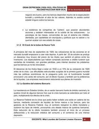GRAN DEPRESION (1929-1933). POLITICAS DE
                     RECONSTRUCCION NEW DEAL 20 de diciembre de 2010

              negocio era bueno, pero los bancos dependían mucho de la especulación
              bursátil y contribuían al alza de los valores. Además no existía control
              estatal ninguno sobre los bancos.




             La existencia de compañías de “cartera”, que poseían abundantes
              acciones y estaban interesadas en la subida de las cotizaciones.· La
              psicología de las masas, convencidas de que el sistema era infalible,
              alentadas, por capitalistas sin escrúpulos y políticos que no sabían o no
              querían acabar con ese estado de cosas.

   3.1.2 El Crack de la bolsa de Nueva York


A principios del mes de septiembre de 1929, las cotizaciones de las acciones en el
mercado bursátil empezaron a caer más deprisa. A partir del 25 de octubre se produjo
un descenso muy brusco del precio de los títulos que sembró el pánico entre los
inversores. Los especuladores que habían comprado acciones a crédito tuvieron que
venderlas de inmediato, con grandes pérdidas, para intentar devolver los préstamos
que los bancos ya no les renovaban.

El descenso de los títulos llegó a estar en 1932 a un 15% de su cotización de 1929
antes de la crisis. Las dificultades estructurales surgidas de la primera guerra mundial
más las políticas económicas de la posguerra junto con el hundimiento bursátil
provocaron una caída del consumo, por el efecto riqueza y también por la preferencia
de la liquidez. Las empresas reaccionaron reduciendo sus planes de inversión.

   3.2 La Quiebra del sistema Bancario


La inexistencia en Estados Unidos, de un sector bancario fuerte de ámbito nacional y la
quiebra inicial de algunos bancos hizo que la crisis bancaria se extendiera por todo el
país, multiplicando los efectos de la crisis.

La Reserva Federal era la única que podía haber evitado una caída en cadena de los
bancos, mediante concesión de liquidez de forma masiva a los bancos, pero los
gestores de la Reserva Federal, muy al contrario redujeron la oferta monetaria y
subieron los tipos de interés, provocando una oleada masiva de quiebras bancarias.
Esta reducción de la oferta monetaria también provocó el inicio de un proceso
deflacionista y la reducción drástica del consumo y el comienzo de una intensa
depresión.

                     DOCENTE: Mitzi Lourdes del Carmen Linares Vizcarra          10
 