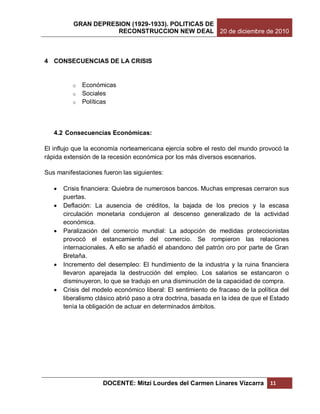 GRAN DEPRESION (1929-1933). POLITICAS DE
                     RECONSTRUCCION NEW DEAL 20 de diciembre de 2010



4 CONSECUENCIAS DE LA CRISIS


          o Económicas
          o Sociales
          o Políticas




   4.2 Consecuencias Económicas:

El influjo que la economía norteamericana ejercía sobre el resto del mundo provocó la
rápida extensión de la recesión económica por los más diversos escenarios.

Sus manifestaciones fueron las siguientes:

      Crisis financiera: Quiebra de numerosos bancos. Muchas empresas cerraron sus
       puertas.
      Deflación: La ausencia de créditos, la bajada de los precios y la escasa
       circulación monetaria condujeron al descenso generalizado de la actividad
       económica.
      Paralización del comercio mundial: La adopción de medidas proteccionistas
       provocó el estancamiento del comercio. Se rompieron las relaciones
       internacionales. A ello se añadió el abandono del patrón oro por parte de Gran
       Bretaña.
      Incremento del desempleo: El hundimiento de la industria y la ruina financiera
       llevaron aparejada la destrucción del empleo. Los salarios se estancaron o
       disminuyeron, lo que se tradujo en una disminución de la capacidad de compra.
      Crisis del modelo económico liberal: El sentimiento de fracaso de la política del
       liberalismo clásico abrió paso a otra doctrina, basada en la idea de que el Estado
       tenía la obligación de actuar en determinados ámbitos.




                     DOCENTE: Mitzi Lourdes del Carmen Linares Vizcarra           11
 