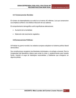 GRAN DEPRESION (1929-1933). POLITICAS DE
                     RECONSTRUCCION NEW DEAL 20 de diciembre de 2010




   4.3 Consecuencias Sociales:


El número de desempleados se evaluó en al menos 40 millones. Los que conservaron
sus empleos sufrieron una drástica reducción de sus salarios.

El comportamiento demográfico sufrió significativas alteraciones:

      Aumentó de la mortalidad.

      Detención del crecimiento vegetativo.


   4.4 Consecuencias Políticas:


Al finalizar la guerra mundial, los estados europeos adoptaron el sistema político liberal
democrático.

Sus constituciones recogieron las libertades individuales y el sufragio universal. Pero la
incapacidad del liberalismo clásico para evitar la crisis y, posteriormente para hacerle
frente, impulsó el auge de ideologías nacionalistas y totalitarias que arraigaron en
algunos países.




                     DOCENTE: Mitzi Lourdes del Carmen Linares Vizcarra            12
 