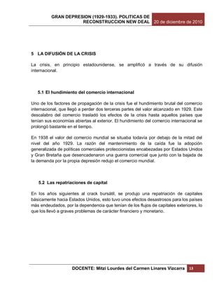 GRAN DEPRESION (1929-1933). POLITICAS DE
                     RECONSTRUCCION NEW DEAL 20 de diciembre de 2010




5 LA DIFUSIÓN DE LA CRISIS

La crisis, en principio estadounidense, se amplificó a través de su difusión
internacional.



   5.1 El hundimiento del comercio internacional

Uno de los factores de propagación de la crisis fue el hundimiento brutal del comercio
internacional, que llegó a perder dos terceras partes del valor alcanzado en 1929. Este
descalabro del comercio trasladó los efectos de la crisis hasta aquellos países que
tenían sus economías abiertas al exterior. El hundimiento del comercio internacional se
prolongó bastante en el tiempo.

En 1938 el valor del comercio mundial se situaba todavía por debajo de la mitad del
nivel del año 1929. La razón del mantenimiento de la caída fue la adopción
generalizada de políticas comerciales proteccionistas encabezadas por Estados Unidos
y Gran Bretaña que desencadenaron una guerra comercial que junto con la bajada de
la demanda por la propia depresión redujo el comercio mundial.



   5.2 Las repatriaciones de capital

En los años siguientes al crack bursátil, se produjo una repatriación de capitales
básicamente hacia Estados Unidos, esto tuvo unos efectos desastrosos para los países
más endeudados, por la dependencia que tenían de los flujos de capitales exteriores, lo
que los llevó a graves problemas de carácter financiero y monetario.




                    DOCENTE: Mitzi Lourdes del Carmen Linares Vizcarra          13
 