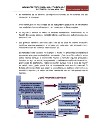 GRAN DEPRESION (1929-1933). POLITICAS DE
                  RECONSTRUCCION NEW DEAL 20 de diciembre de 2010

   El incremento de los salarios. El empleo no dependía de los salarios sino del
    consumo y la inversión.


    Una disminución de los sueldos de los trabajadores produciría un retraimiento
    que tendería a deprimir el consumo y en consecuencia, la producción.

   La regulación estatal de todos los sectores económicos, interviniendo en la
    fijación de precios, salarios, mercado laboral, asignación de subvenciones a las
    empresas, etc.

   Las políticas liberales aplicadas para salir de la crisis no dieron resultados
    positivos, sino que agravaron la recesión con más paro, más proteccionismo,
    más contracción del comercio internacional, etc.

    El mercado no era capaz de resolver por sí mismo los problemas que la libertad
    económica y la especulación habían provocado. ¿Qué hacer? La reflexión sobre
    estos hechos condujo al economista Keynes a formular algunas propuestas
    basadas en algo tan simple, en apariencia, como la estimulación de la demanda,
    pilar básico del capitalismo. Había que gastar, aunque fuera a costa de incurrir
    en déficit; pero ¿quién podía tirar de la economía como una locomotora? El
    Estado, el mismo estado que, según la teoría liberal, no debía de intervenir en la
    economía, dejando que fueran las libres fuerzas del mercado las que resolvieran
    la crisis.




                  DOCENTE: Mitzi Lourdes del Carmen Linares Vizcarra           16
 