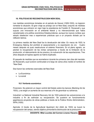 GRAN DEPRESION (1929-1933). POLITICAS DE
                     RECONSTRUCCION NEW DEAL 20 de diciembre de 2010




   10. POLITICAS DE RECONSTRUCCION NEW DEAL

Las medidas económicas tomadas en el periodo de Hoover (1929-1933), no lograron
remediar la situación. El gran viraje se produjo con el New Deal, conjunto de medidas
económicas que entraron en vigor bajo la presidencia de Franklin D. Roosevelt y que
supuso una innovación en el ambiente liberal y no intervencionista que había
caracterizado a la política económica Estadounidense, aunque los nuevos rumbos que
adopto obedecían mas a experiencias prácticas que a un proyecto dictado por la
reflexión teórica.

La primera medida del New Deal fue la devaluación del dólar. En marzo de 1933, la
Emergency Baking Act prohibió el asesoramiento y la exportación de oro         Cuatro
meses después se puso reestructurar el sistema financiero. En el plano agrario, se
planteó la recuperación de las rentas campesinas a través de la limitación de la
producción, el relanzamiento de los precios y la subvención de las exportaciones. Tres
años después el ingreso agrario se habría duplicado.

El paquete de medidas que se acometieron durante los primeros cien días del mandato
de Roosevelt y que tuvieron continuidad a lo largo de varios años recibió el nombre de
“New Deal.

Dos fueron las vertientes esenciales del New Deal:

      La Económica
      La social


       10.1 Vertiente económica:

Financiero: Se potenció un mayor control del Estado sobre los bancos (Banking Act de
1933), y se exigió un aumento de sus reservas a fin de garantizar su solvencia.

Industrial: La National Industrial Recovery Act de 1933 potenció las subvenciones a la
industria a fin de estimular su recuperación. Se pusieron en funcionamiento
gigantescos proyectos de obras públicas a través de la Publics Works Administration,
WPA (1935).

Agrícola: A través de la Agricultural Ajustment Act (AAA de 1933) se buscó la
recuperación del campo, siendo objetivo primordial la disminución de la producción.
                    DOCENTE: Mitzi Lourdes del Carmen Linares Vizcarra         17
 