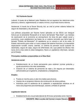 GRAN DEPRESION (1929-1933). POLITICAS DE
                     RECONSTRUCCION NEW DEAL 20 de diciembre de 2010




       10.2 Vertiente Social:

Laboral: A través de la National Labor Relations Act se regularon las relaciones entre
patronos y obreros, reglamentando un salario mínimo y la jornada horaria máxima.

Asistencial: A través de la Social Security Act, se creó el primer sistema federal de
seguro de desempleo y de pensiones.

Las políticas propuestas por Keynes fueron aplicadas en los EEUU con desigual
fortuna por el presidente Roosevelt en el marco del llamado "New Deal". Las medidas
de reactivación de la economía se acompañaron de otras de gran calado social y
económico, pues establecieron las bases de un sistema renovado que daría lugar al
llamado "Estado del Bienestar". El capitalismo ya no volvería a ser el de antes. El
Estado intervendría para evitar un nuevo colapso del sistema financiero y la desmedida
especulación bursátil; crearía, además, un sistema de previsión social (subsidio de
desempleo, seguro de vejez, seguro de enfermedad, etc.) que paliara los efectos más
duros de la crisis sobre la clase trabajadora. Nacía un capitalismo reformado, salvado
por el Estado.

Principales medidas comprendidas en el New Deal:

Asistencia social:

      Establecimiento de un fondo permanente para sostener cocinas gratuitas y
       ayuda económica a los más necesitados.
      Creación de un sistema de pensiones de vejez y de seguros por desempleo
       cofinanciados por el gobierno, empleadores y trabajadores.

Empleo:

      Puesta en marcha para un plan de empleo para jóvenes.
      Impulso de un programa intensivo de construcción de obras publicas.
      Incentivos para la asistencia de la población a espectáculos artísticos en el
       marco de programas para dramaturgos, actores y artistas en general.


Legislación laboral:

      Establecimiento de una jornada laboral de 45 horas semanales como máximo.
                     DOCENTE: Mitzi Lourdes del Carmen Linares Vizcarra        18
 