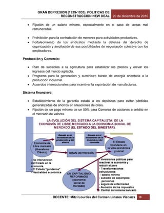 GRAN DEPRESION (1929-1933). POLITICAS DE
                     RECONSTRUCCION NEW DEAL 20 de diciembre de 2010

      Fijación de un salario mínimo, especialmente en el caso de tareas mal
       remuneradas.

      Prohibición para la contratación de menores para actividades productivas.
      Fortalecimiento de los sindicatos mediante la defensa del derecho de
       organización y ampliación de sus posibilidades de negociación colectiva con los
       empleadores.

Producción y Comercio:

      Plan de subsidios a la agricultura para estabilizar los precios y elevar los
       ingresos del mundo agrícola.
      Programa para la generación y suministro barato de energía orientada a la
       producción industrial.
      Acuerdos internacionales para incentivar la exportación de manufacturas.

Sistema financiero:

      Establecimiento de la garantía estatal a los depósitos para evitar pérdidas
       generalizadas de ahorros en situaciones de crisis.
      Fijación de un pago mínimo de un 50% para Comoras de acciones a crédito en
       el mercado de valores.




                      DOCENTE: Mitzi Lourdes del Carmen Linares Vizcarra       19
 