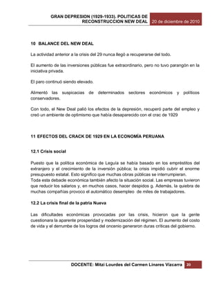 GRAN DEPRESION (1929-1933). POLITICAS DE
                     RECONSTRUCCION NEW DEAL 20 de diciembre de 2010




10 BALANCE DEL NEW DEAL

La actividad anterior a la crisis del 29 nunca llegó a recuperarse del todo.

El aumento de las inversiones públicas fue extraordinario, pero no tuvo parangón en la
iniciativa privada.

El paro continuó siendo elevado.

Alimentó las suspicacias       de   determinados     sectores   económicos     y   políticos
conservadores.

Con todo, el New Deal palió los efectos de la depresión, recuperó parte del empleo y
creó un ambiente de optimismo que había desaparecido con el crac de 1929



11 EFECTOS DEL CRACK DE 1929 EN LA ECONOMÍA PERUANA


12.1 Crisis social

Puesto que la política económica de Leguía se había basado en los empréstitos del
extranjero y el crecimiento de la inversión pública; la crisis impidió cubrir el enorme
presupuesto estatal. Esto significo que muchas obras públicas se interrumpieran.
Toda esta debacle económica también afecto la situación social. Las empresas tuvieron
que reducir los salarios y, en muchos casos, hacer despidos g. Además, la quiebra de
muchas compañías provoco el automático desempleo de miles de trabajadores.

12.2 La crisis final de la patria Nueva

Las dificultades económicas provocadas por las crisis, hicieron que la gente
cuestionara la aparente prosperidad y modernización del régimen. El aumento del costo
de vida y el derrumbe de los logros del oncenio generaron duras críticas del gobierno.




                     DOCENTE: Mitzi Lourdes del Carmen Linares Vizcarra             20
 