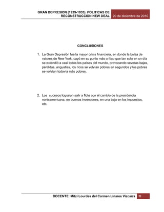 GRAN DEPRESION (1929-1933). POLITICAS DE
           RECONSTRUCCION NEW DEAL 20 de diciembre de 2010




                           CONCLUSIONES

1. La Gran Depresión fue la mayor crisis financiera, en donde la bolsa de
   valores de New York, cayó en su punto más crítico que tan solo en un día
   se extendió a casi todos los países del mundo, provocando severas bajas,
   pérdidas, angustias, los ricos se volvían pobres en segundos y los pobres
   se volvían todavía más pobres.




2. Los sucesos lograron salir a flote con el cambio de la presidencia
   norteamericana, en buenas inversiones, en una baja en los impuestos,
   etc.




          DOCENTE: Mitzi Lourdes del Carmen Linares Vizcarra         21
 