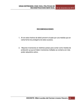 GRAN DEPRESION (1929-1933). POLITICAS DE
           RECONSTRUCCION NEW DEAL 20 de diciembre de 2010




                        RECOMENDACIONES




1. Al ver estos hechos de debió prevenir al optar por una medida que en
   cierta forma los protegería de estos sucesos.



2. Mayores inversiones en distintos países para contar como medida de
   protección ya que al haber inversiones múltiples se contaría con más
   poder adquisitivo activo.




          DOCENTE: Mitzi Lourdes del Carmen Linares Vizcarra         22
 