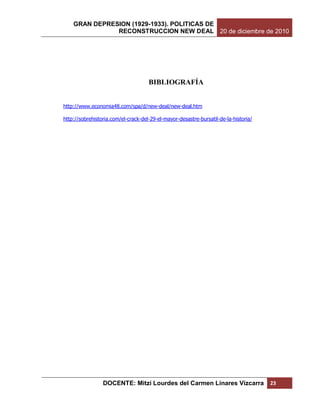 GRAN DEPRESION (1929-1933). POLITICAS DE
               RECONSTRUCCION NEW DEAL 20 de diciembre de 2010




                                     BIBLIOGRAFÍA


http://www.economia48.com/spa/d/new-deal/new-deal.htm

http://sobrehistoria.com/el-crack-del-29-el-mayor-desastre-bursatil-de-la-historia/




                 DOCENTE: Mitzi Lourdes del Carmen Linares Vizcarra                   23
 