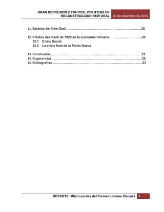 GRAN DEPRESION (1929-1933). POLITICAS DE
                RECONSTRUCCION NEW DEAL 20 de diciembre de 2010


11. Balance del New Deal …………………………………………………………….20

12. Efectos del crack de 1929 en la economía Peruana……..…………………..20
    12.1 Crisis Social
    12.2 La crisis final de la Patria Nueva

13. Conclusión…………………………………………………………………….…….21
14. Sugerencias……………………………………………………….…………..…….22
15. Bibliografías ……………………………………………………………………..….23




              DOCENTE: Mitzi Lourdes del Carmen Linares Vizcarra   3
 