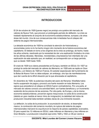 GRAN DEPRESION (1929-1933). POLITICAS DE
                     RECONSTRUCCION NEW DEAL 20 de diciembre de 2010




                                INTRODUCCION


El 24 de octubre de 1929 (jueves negro) se produjo una quiebra del mercado de
valores de Nueva York, que provocó un prolongado período de deflación. La crisis se
trasladó rápidamente al conjunto de la economía estadounidense, europea y de otras
áreas del mundo. Una de sus consecuencias más inmediatas fue el colapso del
sistema de pagos internacionales.

La debacle económica de 1929 ha concitado la atención de historiadores y
economistas como no lo ha hecho ningún otro momento de la historia económica del
capitalismo. El debate en torno a los orígenes de la crisis se prolonga, de hecho, hasta
los años ochenta, reactivado por la necesidad de dar una explicación fundada a la crisis
de las últimas décadas. Marxistas, monetaristas y keynesianos han intentado dar una
explicación de este episodio que, en realidad, se correspondió con un largo período,
que va desde 1929 hasta 1939.

El crack de 1929 tuvo claros precedentes en Europa y también en EEUU. En 1927 se
produjo la caída del mercado de valores de Alemania, en 1928 esto se repite en Gran
Bretaña, y en febrero de 1929 en Francia. El carácter espectacular del hundimiento de
la Bolsa de Nueva York no debe eclipsar, sin embargo, otro tipo de manifestaciones
que dan cuenta de la difícil situación por la que atravesaba el capitalismo.

En diciembre de 1928, la poderosa industria del acero de Renania- Westfalia había
hecho suspensión de pagos y provocó una fuerte recesión en toda Alemania. Los
signos que precedieron al colapso en EEUU fueron contradictorios. Por una parte, el
mercado de valores conoció una actividad febril, con fuertes beneficios y un incremento
sostenido de los precios de las acciones. Por otra parte, de Europa, y de la misma
economía estadounidense, provenían signos inequívocos: la caída de la construcción
(debido en gran medida al menor ritmo de inmigración); la debilidad del índice de
producción industrial daba también señales claras de una inminente recesión.

La deflación, la caída de la producción, la acumulación de stocks, el desempleo
masivo, la contracción del comercio mundial y la ruptura del sistema de pagos
internacionales marcaron la coyuntura en la mayoría de países capitalistas avanzados.
El paro superó los 12 millones en EEUU, siete millones en Alemania y tres millones en
Gran Bretaña. La producción industrial cayó entre 1929 y 1932 un 38 por ciento a

                     DOCENTE: Mitzi Lourdes del Carmen Linares Vizcarra          4
 