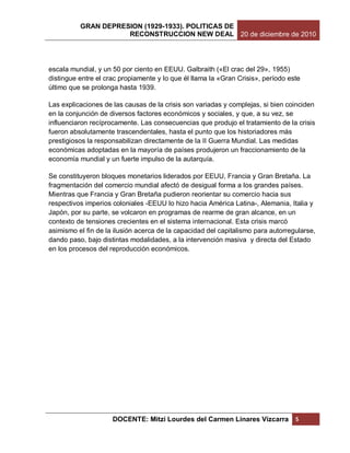 GRAN DEPRESION (1929-1933). POLITICAS DE
                     RECONSTRUCCION NEW DEAL 20 de diciembre de 2010




escala mundial, y un 50 por ciento en EEUU. Galbraith («El crac del 29», 1955)
distingue entre el crac propiamente y lo que él llama la «Gran Crisis», período este
último que se prolonga hasta 1939.

Las explicaciones de las causas de la crisis son variadas y complejas, si bien coinciden
en la conjunción de diversos factores económicos y sociales, y que, a su vez, se
influenciaron recíprocamente. Las consecuencias que produjo el tratamiento de la crisis
fueron absolutamente trascendentales, hasta el punto que los historiadores más
prestigiosos la responsabilizan directamente de la II Guerra Mundial. Las medidas
económicas adoptadas en la mayoría de países produjeron un fraccionamiento de la
economía mundial y un fuerte impulso de la autarquía.

Se constituyeron bloques monetarios liderados por EEUU, Francia y Gran Bretaña. La
fragmentación del comercio mundial afectó de desigual forma a los grandes países.
Mientras que Francia y Gran Bretaña pudieron reorientar su comercio hacia sus
respectivos imperios coloniales -EEUU lo hizo hacia América Latina-, Alemania, Italia y
Japón, por su parte, se volcaron en programas de rearme de gran alcance, en un
contexto de tensiones crecientes en el sistema internacional. Esta crisis marcó
asimismo el fin de la ilusión acerca de la capacidad del capitalismo para autorregularse,
dando paso, bajo distintas modalidades, a la intervención masiva y directa del Estado
en los procesos del reproducción económicos.




                     DOCENTE: Mitzi Lourdes del Carmen Linares Vizcarra           5
 