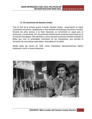 GRAN DEPRESION (1929-1933). POLITICAS DE
                    RECONSTRUCCION NEW DEAL 20 de diciembre de 2010




        1.2 El crecimiento de Estados Unidos

Tras el final de la primera guerra mundial, Estados Unidos experimentó un fuerte
crecimiento económico, desplazando a Gran Bretaña del liderazgo económico mundial.
Durante los años previos a la Gran depresión se incrementó en aquel país la
producción y la demanda, con una profunda transformación productiva dominada por la
innovación tecnológica. Del optimismo y de la bonanza económica también participó la
Bolsa que vivió un prolongado incremento de las cotizaciones, que permitió la
formación de una burbuja especulativa, financiada por el crédito.

Desde antes del verano de 1929, varios indicadores macroeconómicos habían
empezado a sufrir un suave descenso.




                    DOCENTE: Mitzi Lourdes del Carmen Linares Vizcarra       7
 
