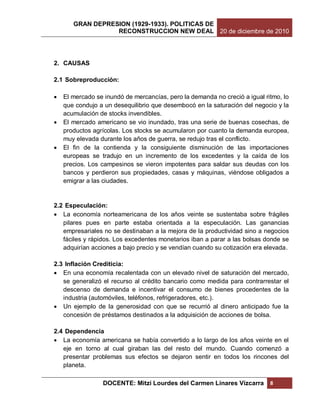 GRAN DEPRESION (1929-1933). POLITICAS DE
                  RECONSTRUCCION NEW DEAL 20 de diciembre de 2010




2. CAUSAS

2.1 Sobreproducción:

   El mercado se inundó de mercancías, pero la demanda no creció a igual ritmo, lo
    que condujo a un desequilibrio que desembocó en la saturación del negocio y la
    acumulación de stocks invendibles.
   El mercado americano se vio inundado, tras una serie de buenas cosechas, de
    productos agrícolas. Los stocks se acumularon por cuanto la demanda europea,
    muy elevada durante los años de guerra, se redujo tras el conflicto.
   El fin de la contienda y la consiguiente disminución de las importaciones
    europeas se tradujo en un incremento de los excedentes y la caída de los
    precios. Los campesinos se vieron impotentes para saldar sus deudas con los
    bancos y perdieron sus propiedades, casas y máquinas, viéndose obligados a
    emigrar a las ciudades.


2.2 Especulación:
 La economía norteamericana de los años veinte se sustentaba sobre frágiles
   pilares pues en parte estaba orientada a la especulación. Las ganancias
   empresariales no se destinaban a la mejora de la productividad sino a negocios
   fáciles y rápidos. Los excedentes monetarios iban a parar a las bolsas donde se
   adquirían acciones a bajo precio y se vendían cuando su cotización era elevada.

2.3 Inflación Crediticia:
 En una economía recalentada con un elevado nivel de saturación del mercado,
   se generalizó el recurso al crédito bancario como medida para contrarrestar el
   descenso de demanda e incentivar el consumo de bienes procedentes de la
   industria (automóviles, teléfonos, refrigeradores, etc.).
 Un ejemplo de la generosidad con que se recurrió al dinero anticipado fue la
   concesión de préstamos destinados a la adquisición de acciones de bolsa.

2.4 Dependencia
 La economía americana se había convertido a lo largo de los años veinte en el
   eje en torno al cual giraban las del resto del mundo. Cuando comenzó a
   presentar problemas sus efectos se dejaron sentir en todos los rincones del
   planeta.

                 DOCENTE: Mitzi Lourdes del Carmen Linares Vizcarra         8
 