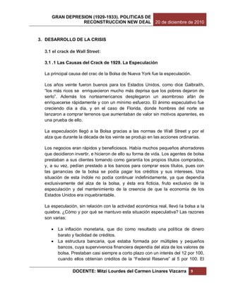 GRAN DEPRESION (1929-1933). POLITICAS DE
                RECONSTRUCCION NEW DEAL 20 de diciembre de 2010


3. DESARROLLO DE LA CRISIS

  3.1 el crack de Wall Street:

  3.1 .1 Las Causas del Crack de 1929. La Especulación

  La principal causa del crac de la Bolsa de Nueva York fue la especulación.

  Los años veinte fueron buenos para los Estados Unidos, como dice Galbraith,
  “los más ricos se enriquecieron mucho más deprisa que los pobres dejaron de
  serlo”. Además los norteamericanos desplegaron un asombroso afán de
  enriquecerse rápidamente y con un mínimo esfuerzo. El ánimo especulativo fue
  creciendo día a día, y en el caso de Florida, donde hombres del norte se
  lanzaron a comprar terrenos que aumentaban de valor sin motivos aparentes, es
  una prueba de ello.

  La especulación llegó a la Bolsa gracias a las normas de Wall Street y por el
  alza que durante la década de los veinte se produjo en las acciones ordinarias.

  Los negocios eran rápidos y beneficiosos. Había muchos pequeños ahorradores
  que decidieron invertir, e hicieron de ello su forma de vida. Los agentes de bolsa
  prestaban a sus clientes tomando como garantía los propios títulos comprados,
  y, a su vez, pedían prestado a los bancos para comprar esos títulos, pues con
  las ganancias de la bolsa se podía pagar los créditos y sus intereses. Una
  situación de esta índole no podía continuar indefinidamente, ya que dependía
  exclusivamente del alza de la bolsa, y ésta era ficticia, fruto exclusivo de la
  especulación y del mantenimiento de la creencia de que la economía de los
  Estados Unidos era inquebrantable.

  La especulación, sin relación con la actividad económica real, llevó la bolsa a la
  quiebra. ¿Cómo y por qué se mantuvo esta situación especulativa? Las razones
  son varias:

        La inflación monetaria, que dio como resultado una política de dinero
         barato y facilidad de créditos.
        La estructura bancaria, que estaba formada por múltiples y pequeños
         bancos, cuya supervivencia financiera dependía del alza de los valores de
         bolsa. Prestaban casi siempre a corto plazo con un interés del 12 por 100,
         cuando ellos obtenían créditos de la “Federal Reserve” al 5 por 100. El

                DOCENTE: Mitzi Lourdes del Carmen Linares Vizcarra           9
 