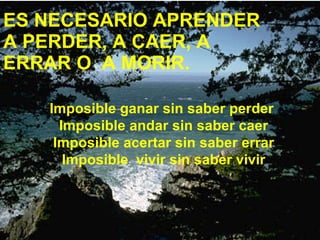 ES NECESARIO APRENDER A PERDER, A CAER, A ERRAR O A MORIR. Imposible ganar sin saber perder Imposible andar sin saber caer Imposible acertar sin saber errar Imposible vivir sin saber vivir