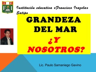 GRANDEZA
DEL MAR
¿Y
NOSOTROS?
Institución educativa «Francisco Irazola»
Satipo
Lic. Paulo Samaniego Gavino
 