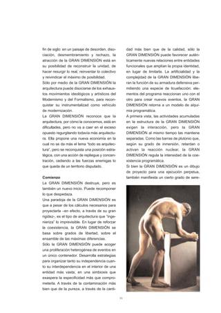 fin de siglo: en un paisaje de desorden, diso-         dad más bien que de la calidad, sólo la
ciación, desmembramiento y rechazo, la                 GRAN DIMENSIÓN puede favorecer autén-
atracción de la GRAN DIMENSIÓN está en                 ticamente nuevas relaciones entre entidades
su posibilidad de reconstruir la unidad, de            funcionales que amplían la propia identidad,
hacer resurgir lo real, reinventar lo colectivo        en lugar de limitarla. La artificialidad y la
y reivindicar el máximo de posibilidad.                complejidad de la GRAN DIMENSIÓN libe-
Sólo por medio de la GRAN DIMENSIÓN la                 ran la función de su armadura defensiva per-
arquitectura puede disociarse de los exhaus-           mitiendo una especie de licuefacción: ele-
tos movimientos ideológicos y artísticos del           mentos del programa reaccionan uno con el
Modernismo y del Formalismo, para recon-               otro para crear nuevos eventos, la GRAN
quistar su instrumentalizad como vehículo              DIMENSIÓN retorna a un modelo de alqui-
de modernización.                                      mia programática.
La GRAN DIMENSIÓN reconoce que la                      A primera vista, las actividades acumuladas
arquitectura, por cómo la conocemos, está en           en la estructura de la GRAN DIMENSIÓN
dificultades, pero no va a caer en el exceso           exigen la interacción, pero la GRAN
opuesto regurgitando todavía más arquitectu-           DIMENSIÓN al mismo tiempo las mantiene
ra. Ella propone una nueva economía en la              separadas. Como las barras de plutonio que,
cual no se da más el lema “todo es arquitec-           según su grado de inmersión, retardan o
tura”, pero se reconquista una posición estra-         activan la reacción nuclear, la GRAN
tégica, con una acción de repliegue y concen-          DIMENSIÓN regula la intensidad de la coe-
tración, cediendo a las fuerzas enemigas lo            xistencia programática.
que queda de un territorio disputado.                  Si bien la GRAN DIMENSIÓN es un dibujo
                                                       de proyecto para una ejecución perpetua,
Comienzo                                               también manifiesta un cierto grado de sere-
La GRAN DIMENSIÓN destruye, pero es
también un nuevo inicio. Puede recomponer
lo que despedaza.
Una paradoja de la GRAN DIMENSIÓN es
que a pesar de los cálculos necesarios para
proyectarla –en efecto, a través de su gran
rigidez-, es el tipo de arquitectura que “inge-
nieriza” lo imprevisible. En lugar de reforzar
la coexistencia, la GRAN DIMENSIÓN se
basa sobre grados de libertad, sobre el
ensamble de las máximas diferencias.
Sólo la GRAN DIMENSIÓN puede acoger
una proliferación heterogénea de eventos en
un único contenedor. Desarrolla estrategias
para organizar tanto su independencia cuan-
to su interdependencia en el interior de una
entidad más vasta, en una simbiosis que
exaspera la especificidad más que compro-
meterla. A través de la contaminación más
bien que de la pureza, a través de la canti-

                                                  11
 