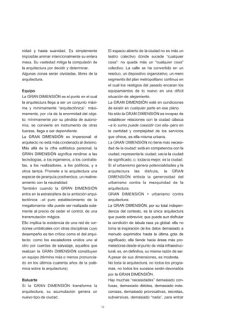 nidad y hasta suavidad. Es simplemente                 El espacio abierto de la ciudad no es más un
imposible animar intencionalmente su entera            teatro colectivo donde sucede “cualquier
masa. Su vastedad mitiga la compulsión de              cosa”: no queda más un “cualquier cosa”
la arquitectura por decidir y determinar.              colectivo. La calle se ha convertido en un
Algunas zonas serán olvidadas, libres de la            residuo, un dispositivo organizativo, un mero
arquitectura.                                          segmento del plan metropolitano continuo en
                                                       el cual los vestigios del pasado encaran los
Equipo                                                 equipamientos de lo nuevo en una difícil
La GRAN DIMENSIÓN es el punto en el cual               situación de alejamiento.
la arquitectura llega a ser un conjunto máxi-          La GRAN DIMENSIÓN esté en condiciones
ma y mínimamente “arquitectónica”: máxi-               de existir en cualquier parte en ese plano.
mamente, por vía de la enormidad del obje-             No sólo la GRAN DIMENSIÓN es incapaz de
to; mínimamente por su pérdida de autono-              establecer relaciones con la ciudad clásica
mía, se convierte en instrumento de otras              –a lo sumo puede coexistir con ella- pero en
fuerzas, llega a ser dependiente.                      la cantidad y complejidad de los servicios
La GRAN DIMENSIÓN es impersonal: el                    que ofrece, es ella misma urbana.
arquitecto no está más condenado al divismo.           La GRAN DIMENSIÓN no tiene más necesi-
Más allá de la cifra estilística personal, la          dad de la ciudad: está en competencia con la
GRAN DIMENSIÓN significa rendirse a las                ciudad; representa la ciudad; vacía la ciudad
tecnologías, a los ingenieros, a los contratis-        de significado; o, todavía mejor, es la ciudad.
tas, a los realizadores, a los políticos, y a          Si el urbanismo genera potencialidades y la
otros tantos. Promete a la arquitectura una            arquitectura las disfruta, la GRAN
especie de jerarquía postheróica, un realine-          DIMENSIÓN enlista la generosidad del
amiento con la neutralidad.                            urbanismo contra la mezquindad de la
También cuando la GRAN DIMENSIÓN                       arquitectura.
entra en la estratosfera de la ambición arqui-         GRAN DIMENSIÓN = urbanismo contra
tectónica –el puro establecimiento de la               arquitectura.
megalomanía- ella puede ser realizada sola-            La GRAN DIMENSIÓN, por su total indepen-
mente al precio de ceder el control, de una            dencia del contexto, es la única arquitectura
transmutación mágica.                                  que puede sobrevivir, que puede aun disfrutar
Ello implica la existencia de una red de cor-          la condición de tabula rasa ya global: ella no
dones umbilicales con otras disciplinas cuyo           toma la inspiración de los datos demasiado a
desempeño es tan crítico como el del arqui-            menudo exprimidos hasta la última gota de
tecto: como los escaladores unidos uno al              significado; ella tiende hacia áreas más pro-
otro por cuerdas de salvataje, aquellos que            metedoras desde el punto de vista infraestruc-
realizan la GRAN DIMENSIÓN constituyen                 tural, es, en definitiva, su misma razón de ser.
un equipo (término más o menos pronuncia-              A pesar de sus dimensiones, es modesta.
do en los últimos cuarenta años de la polé-            No toda la arquitectura, no todos los progra-
mica sobre la arquitectura).                           mas, no todos los sucesos serán devorados
                                                       por la GRAN DIMENSIÓN.
Baluarte                                               Hay muchas “necesidades” demasiado con-
Si la GRAN DIMENSIÓN transforma la                     fusas, demasiado débiles, demasiado inde-
arquitectura, su acumulación genera un                 corosas, demasiado provocativas, secretas,
nuevo tipo de ciudad.                                  subversivas, demasiado “nada”, para entrar

                                                  12
 