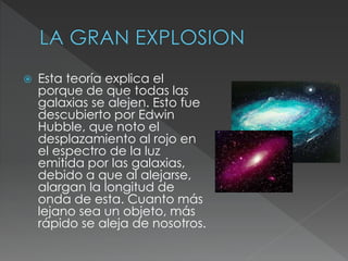  Esta teoría explica el
porque de que todas las
galaxias se alejen. Esto fue
descubierto por Edwin
Hubble, que noto el
desplazamiento al rojo en
el espectro de la luz
emitida por las galaxias,
debido a que al alejarse,
alargan la longitud de
onda de esta. Cuanto más
lejano sea un objeto, más
rápido se aleja de nosotros.
 