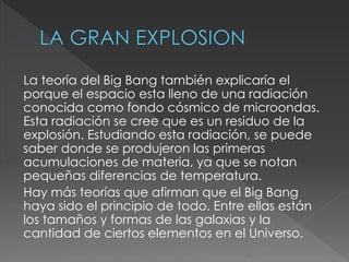 La teoría del Big Bang también explicaría el
porque el espacio esta lleno de una radiación
conocida como fondo cósmico de microondas.
Esta radiación se cree que es un residuo de la
explosión. Estudiando esta radiación, se puede
saber donde se produjeron las primeras
acumulaciones de materia, ya que se notan
pequeñas diferencias de temperatura.
Hay más teorías que afirman que el Big Bang
haya sido el principio de todo. Entre ellas están
los tamaños y formas de las galaxias y la
cantidad de ciertos elementos en el Universo.
 