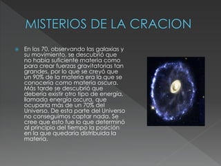  En los 70, observando las galaxias y
su movimiento, se descubrió que
no había suficiente materia como
para crear fuerzas gravitatorias tan
grandes, por lo que se creyó que
un 90% de la materia era la que se
conocería como materia oscura.
Más tarde se descubrió que
debería existir otro tipo de energía,
llamada energía oscura, que
ocuparía más de un 70% del
Universo. De esta parte del Universo
no conseguimos captar nada. Se
cree que esto fue lo que determinó
al principio del tiempo la posición
en la que quedaría distribuida la
materia.
 
