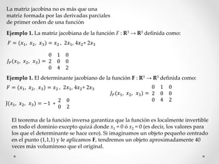 La matriz jacobina no es más que una 
matriz formada por las derivadas parciales 
de primer orden de una función 
Ejemplo 1. La matriz jacobiana de la función F : R3 → R3 definida como: 
퐹 = (푥1, 푥2, 푥3) = 푥2 , 2푥1, 4푥2+ 2푥3 
퐽퐹 (푥1, 푥2, 푥3) = 
0 1 0 
2 0 0 
0 4 2 
Ejemplo 1. El determinante jacobiano de la función F : R3 → R3 definida como: 
퐹 = (푥1, 푥2, 푥3) = 푥2 , 2푥1, 4푥2+ 2푥3 
퐽퐹 (푥1, 푥2, 푥3) = 
0 1 0 
2 0 0 
0 4 2 
J(푥1, 푥2, 푥3) = −1 ∗ 
2 0 
0 2 
El teorema de la función inversa garantiza que la función es localmente invertible 
en todo el dominio excepto quizá donde x1 = 0 ó x2 = 0 (es decir, los valores para 
los que el determinante se hace cero). Si imaginamos un objeto pequeño centrado 
en el punto (1,1,1) y le aplicamos F, tendremos un objeto aproximadamente 40 
veces más voluminoso que el original. 
