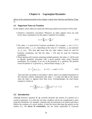 56
Chapter 4. Lagrangian Dynamics
(Most of the material presented in this chapter is taken from Thornton and Marion, Chap.
7)
4.1 Important Notes on Notation
In this chapter, unless otherwise stated, the following notation conventions will be used:
1.Einstein’s summation convention. Whenever an index appears twice (an only
twice), then a summation over this index is implied. For example,
xi xi ! xi xi
i
" = xi
2
i
" . (4.1)
2.The index i is reserved for Cartesian coordinates. For example, xi , for i = 1,2,3,
represents either x, y, or z depending on the value of i . Similarly, pi can represent
px , py, or pz . This does not mean that any other indices cannot be used for
Cartesian coordinates, but that the index i will only be used for Cartesian
coordinates.
3.When dealing with systems containing multiple particles, the index ! will be used
to identify quantities associated with a given particle when using Cartesian
coordinates. For example, if we are in the presence of n particles, the position
vector for particle ! is given by r! , and its kinetic energy T! by
T! =
1
2
m! !x!,i !x!,i , ! = 1,2, ... ,n and i = 1,2,3. (4.2)
Take note that, according to convention 1 above, there is an implied summation on
the Cartesian velocity components (the index i is used), but not on the masses
since the index ! appears more than twice. Correspondingly, the total kinetic
energies is written as
T =
1
2
m! !x!,i
! =1
n
" !x!,i =
1
2
m! !x2
+ !y2
+ !z2
( )
! =1
n
" . (4.3)
4.2 Introduction
Although Newton’s equation F = !p correctly describes the motion of a particle (or a
system of particles), it is often the case that a problem will be too complicated to solve
using this formalism. For example, a particle may be restricted in its motion such that it
follows the contours of a given surface, or that the forces that keep the particle on the
surface (i.e., the forces of constraints), are not easily expressible in Cartesian
 