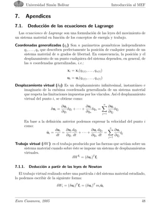 Universidad Sim´on Bol´ıvar Introducci´on al MEF
7. Apendices
7.1. Deducci´on de las ecuaciones de Lagrange
Las ecuaciones de Lagrange son una formulaci´on de las leyes del movimiento de
un sistema material en funci´on de los conceptos de energ´ıa y trabajo.
Coordenadas generalizadas (qj) Son n par´ametros geom´etricos independientes
q1, . . . , qn que describen perfectamente la posici´on de cualquier punto de un
sistema material de n grados de libertad. En consecuencia, la posici´on y el
desplazamiento de un punto cualquiera del sistema dependen, en general, de
las n coordenadas generalizadas, i.e.:
xi = xi(q1(t), . . . , qn(t))
ui = ui(q1(t), . . . , qn(t))
Desplazamiento virtual (δq) Es un desplazamiento inﬁnitesimal, instant´aneo e
imaginario de la en´esima coordenada generalizada de un sistema material
que respeta las limitaciones impuestas por los v´ınculos. As´ı el desplazamiento
virtual del punto i, se obtiene como:
δui =
∂ui
∂q1
δq1 + · · · +
∂ui
∂qn
δqn =
n
j=1
∂ui
∂qj
δqj
En base a la deﬁnici´on anterior podemos expresar la velocidad del punto i
como:
˙ui =
dui
dt
=
∂ui
∂q1
dq1
dt
+ · · · +
∂ui
∂qn
dqn
dt
=
n
j=1
∂ui
∂qj
˙qj
Trabajo virtual (δW) es el trabajo producido por las fuerzas que act´uan sobre un
sistema material cuando sobre ´este se impone un sistema de desplazamientos
virtuales.
δWfi
= (δui)T
fi
7.1.1. Deducci´on a partir de las leyes de Newton
El trabajo virtual realizado sobre una part´ıcula i del sistema material estudiado,
lo podemos escribir de la siguiente forma:
δWi = (δui)T
fi = (δui)T
mi¨ui
Euro Casanova, 2005 48
 