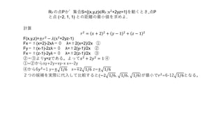 R3 の点Pが集合S={(x,y,z)∈R3 :x2
+2yz=1}を動くとき,点P
と点 (−2, 1, 1) との距離の最小値を求めよ.
計算
𝑟2
= 𝑥 + 2 2
+ 𝑦 − 1 2
+ 𝑧 − 1 2
F(x,y,z)=±𝑟2 − 𝜆(x2+2yz-1)
Fx＝±(x+2)-2xλ＝０ λ=±2(x+2)/2x ①
Fy＝±(x-1)-2zλ＝０ λ=±2(y-1)/2x ②
Fx＝±(z-1)-2yλ＝０ λ=±2(z-1)/2x ③
②＝③よりy=zである。よって𝑥2 + 2𝑦2 = 1 ④
①=②からxy+2y=xy-x x=-2y
④から6𝑦2
=1 y=± 1/6 x=∓2 1/6 z=± 1/6
２つの候補を実際に代入して比較すると(−2 1/6, 1/6, 1/6)が最小で𝑟2=6-12 1/6となる。
 