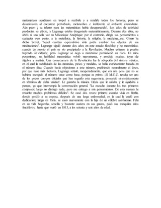 matemáticos acudieron en tropel a recibirle y a rendirle todos los honores, pero se
desanimaron al encontrar perturbado, melancólico e indiferente al ambiente circundante.
Aún peor: ¡ su talento para las matemáticas había desaparecido!. Los años de actividad
producían su efecto, y Lagrange estaba desgastado matemáticamente. Durante dos años, no
abrió ni una sola vez su Mécanique Analytique; por el contrario, dirigía sus pensamientos a
cualquier otro punto, a la metafísica, la historia, la religión, la medicina,..etc. Como ha
dicho Serret, "aquel cerebro especulativo sólo podía cambiar los objetos de sus
meditaciones". Lagrange siguió durante dos años en este estado filosófico y no matemático,
cuando de pronto el país se vio precipitado a la Revolución. Muchos evitaron la prueba
huyendo al exterior, pero Lagrange se negó a marcharse permaneció en París. En años
posteriores, su habilidad matemática volvió nuevamente, y produjo muchas joyas de
álgebra y análisis. Una consecuencia de la Revolución fue la adopción del sistema métrico,
en el cual la subdivisión de las monedas, pesos y medidas, se halla estrictamente basada en
el número diez. Cuando hacía objeciones a este número, prefiriendo naturalmente el doce,
por que tiene más factores, Lagrange señaló, inesperadamente, que era una pena que no se
hubiera escogido el número once como base, porque es primo. ¡El M.C.C. resulta ser uno
de los pocos cuerpos oficiales que han seguido esta sugerencia, pensando sistemáticamente
en términos de dicha unidad!. Le gustaba la música. Decía que le aislaba y le ayudaba a
pensar, ya que interrumpía la conversación general. "La escucho durante los tres primeros
compases; luego no distingo nada, pero me entrego a mis pensamientos. De esta manera he
resuelto muchos problemas difíciles". Se casó dos veces: primero cuando vivía en Berlín,
donde perdió a su esposa, después de una larga enfermedad, en la cual la cuidó con
dedicación; luego en París, se casó nuevamente con la hija de un célebre astrónomo. Feliz
en su vida hogareña, sencilla y bastante austera en sus gustos, pasó sus tranquilos años
fructíferos, hasta que murió en 1813, a los setenta y seis años de edad.
 