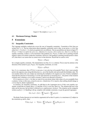 1

                                                             0.8

                                                             0.6

                                                             0.4

                                                             0.2

                                                              0
                                                              0                                                                                                                                         0

                                                                         0.2                                                                                                          0.2

                                                                                   0.4                                                                                      0.4

                                                                                             0.6                                                            0.6

                                                                                                   0.8                                        0.8

                                                                                                                        1   1




                                                                                                                                        r £                 r               0
                                                                          Figure 8: The simplex                                                     X                   s         S   .

4.1 Maximum Entropy Models

5 Extensions
5.1 Inequality Constraints
The Lagrange multiplier method also covers the case of inequality constraints. Constraints of this form are
         qˆ¤¡
        2   £                                                                                                                                                                                                                                  £            '¡
                                                                                                                                                                                                                                                              £
written    3™'œ ¡
          2 0  £ . The key observation about inequality constraints work is that, at any given , a
                                  ¦¤¡
                                  £                2                                                           has                                                                                                                                      œ
either
    œ           or
              2 0 œ £
               ’V'¡         , which are qualitatively very different. The two possibilities are shown in ﬁgure ??.
                                            —                                            £                                                                                                                                    £
If    œ      then is said to be active at , otherwise it is inactive. If is active at , then is a lot like an
                       œ                                 £                                                                                                        £œ
                                                                                                                                                                ¦¤¡¢  #                                                                     œ
equality constraint; it allows to be maximum if the gradient of ,              , is either zero or pointing towards
negative values of (which violate the constraint). However, if the gradient is pointing towards positive values
                             œ
of , then there is no reason that we cannot move in that direction. Recall that we used to write
    œ
                                                                                             # t™¦¤¢  #
                                                                                               ’ 0  £¡                                  '¡
                                                                                                                                         £
                                                                                                                                                                                                                                                                   (34)
                                                                                                                                                        £                                                        '¢  #
                                                                                                                                                                                                                 £¡
for a (single) equality constraint. The interpretation was that, if is a solution,                                                                                                                                                  must be entirely in the
                                                        # '¡
                                                           £             '¡
                                                                          £
direction of the normal to      ,       . For inequality constraints, we write
                                                                    
                                                                                             # t™¦¤¢  #
                                                                                               ž 0  £¡                                  ¦¤¡
                                                                                                                                         £
                                                                                                                                    œ                                                                                                                               (35)
                                                                    ¦¤¢  #
                                                                    £¡                                                                                                                                           #                ¤¡
                                                                                                                                                                                                                                   £
but, if x is a maximum, then if             is non-zero, it not only has to be parallel        , but it must actually                                                                                                     
point in the opposite sense along that direction (i.e., out of the feasible side and towards the forbidden side). We
can actually enforce this very simply, by restricting the multiplier to be negative (or zero). Positive mutlipliers
                                                                                                                                                                                                         ¦¤¡
                                                                                                                                                                                                         £
mean that the direction of increasing is in the same direction as increasing            – but points in that situation
                                                                                                                                                                                                œ
certainly aren’t solutions, as we want to increase and we are allowed to increase .
                                  2 '¡ £
                                      £                                                                                                                                                                              œ                  ž
   If is inactive at (
        œ                          ), then we want to be even stricter about what values of are acceptable from
                                 ž —     œ                                                              £
a solution. In fact, in this case, must be zero at . (Intuitively, if is inactive, then nothing should change at
£                                                                                                                                                                   œ
  if we drop ). [better explanation]
                 œ
   In summary, for inequality constraints, we add them to the Lagrangian just as if they were equality con-
                                                                           tWž
                                                                          2 Ÿ                                                ¦¤¡
                                                                                                                             £                                                             ž
straints, except that we require that          and that, if      is not zero, then is. The situation that one or the    œ
other can be non-zero, but not both, is referred to as complementary slackness. This situation can be compactly
              U}¤¡ ž
             2 0  £
written as           œ  . Bundling it all up, complete with multiple constraints, we get the general Lagrangian:
                                                                
                                                        ¦¤¡
                                                          £      ž (t ¦¤—$ %’ t ¦¤¢3™ff—–¤¡ ”
                                                                         £¡ $      £¡   0  ž§ ’§ £
                                                               œ      P       $ P                                                                                                                                                                                  (36)

                                                                                                                                                                                                            £                                         
  The Kuhn-Tucker theorem (or our intuitive arguments) tell us that if a point
                         $              $                                                                                                                                                                       is a maximum of                          subject to
the constraints and , then:
                                   œ                                                                                                                                                                    
                                         “ff—–¤¡ ” #
                                        0  ž§ ’§ £                                       '¢  #
                                                                                          £¡                   t           # ’
                                                                                                                              $                 'ˆ$
                                                                                                                                                £¡                         # ž (t
                                                                                                                                                                                                                 3™'¡
                                                                                                                                                                                                                2 0  £
                                                                                                            P       $                                          P                                   œ                                                               (37)
 