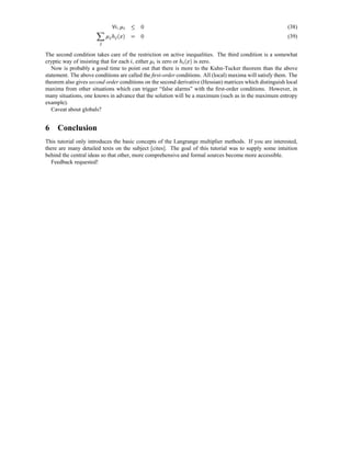 $ §   ¡  
                           ž              Ÿ   2
                             u                                                                            (38)
                      0“'¡
                          £       ž  t       2
                                œ                                                                         (39)


The second condition takes care of the restriction on active inequalities. The third condition is a somewhat
                                                  $ ž           ¦¤¡ $
                                                                £
cryptic way of insisting that for each , either is zero or
                                      u                    œ      is zero.
   Now is probably a good time to point out that there is more to the Kuhn-Tucker theorem than the above
statement. The above conditions are called the ﬁrst-order conditions. All (local) maxima will satisfy them. The
theorem also gives second order conditions on the second derivative (Hessian) matrices which distinguish local
maxima from other situations which can trigger “false alarms” with the ﬁrst-order conditions. However, in
many situations, one knows in advance that the solution will be a maximum (such as in the maximum entropy
example).
   Caveat about globals?


6 Conclusion
This tutorial only introduces the basic concepts of the Langrange multiplier methods. If you are interested,
there are many detailed texts on the subject [cites]. The goal of this tutorial was to supply some intuition
behind the central ideas so that other, more comprehensive and formal sources become more accessible.
  Feedback requested!
 