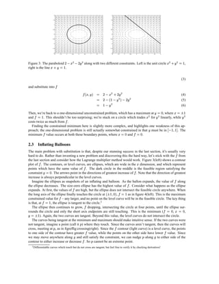 2                                                                                                            2



                                             1.5                                                                                                              1.5



                                                  1                                                                                                            1



                                             0.5                                                                                                              0.5



                                                  0                                                                                                            0



                                            −0.5                                                                                                          −0.5



                                                 −1                                                                                                           −1



                                            −1.5                                                                                                          −1.5



                                                 −2                                                                                                           −2
                                                  −2               −1.5            −1    −0.5            0                   0.5     1   1.5   2               −2       −1.5        −1           −0.5       0   0.5      1       1.5      2




                                                                                        R %£                     R                                                                                                                                r %£
                                                                                                                                                                                                                                                    R                0 R
Figure 3: The paraboloid                  r £                       0         P xI                     ¨yP
                                                                                                       XI                    along with two different constraints. Left is the unit circle                                                                   X                  S        ,
right is the line        .                                 X              S

                                                                                                                                                                                                                                                                            (3)
                                                        
and substitute into
                                                                                                                         0 € f'¢ 
                                                                                                                                § £¡             r R £                          R
                                                                                                                              X                             P VI         X ¨I                                                                                               (4)
                                                                                                                                          0           ¡                 R                       R
                                                                                                                                               XwsS VI
                                                                                                                                                  P       P                         (P
                                                                                                                                                                                    XI                                                                                      (5)
                                                                                                                                          0         R
                                                                                                                                                         wgS
                                                                                                                                                        X P                                                                                                                 (6)
                                                                                                                                                                                                                                     2 30                 aB£
                                                                                                                                                                                                                                                         ‚ 0
Then, we’re back to a one-dimensional unconstrained problem, which has a maximum at
       0 ƒ                                                                                 , where                                                                                                                    R %£              R X                                         RS
and        . This shouldn’t be too surprising; we’re stuck on a circle which trades
                      S                                                             for  linearly, while                                                                                                                                  X                                 X
costs twice as much from .
  Finding the constrained minimum here is slightly more complex, and highlights one weakness of this ap-                                                                                                                                             §
proach; the one-dimensional problem is still actually somewhat constrained in that must be in
                                                                                                     . The                                                                3£
                                                                                                                                                                         2 0                             tB 
                                                                                                                                                                                                        2 0                  X                     S h…„
                                                                                                                                                                                                                                                  † S P
minimum value occurs at both these boundary points, where              and       .

2.3 Inﬂating Balloons
The main problem with substitution is that, despite our stunning success in the last section, it’s usually very                                                                                                                                                   
hard to do. Rather than inventing a new problem and discovering this the hard way, let’s stick with the from
the last section and consider how the Lagrange multiplier method would work. Figure 3(left) shows a contour
                                                                                                                                                                                                            £
plot of . The contours, or level curves, are ellipses, which are wide in the dimension, and which represent               
points which have the same value of . The dark circle in the middle is the feasible region satisfying the
                                   2 30                                                                                                                                                                  
constraint         . The arrows point in the directions of greatest increase of . Note that the direction of greatest
                           
increase is always perpendicular to the level curves.                                                                                                                                                                                                     
   Imagine the ellipses as snapshots of an inﬂating and balloon. As the ballon expands, the value of along                                                                                    
the ellipse decreases. The size-zero ellipse has the highest value of . Consider what happens as the ellipse
                                                                                                
expands. At ﬁrst, the values of are high, but the ellipse does not intersect the feasible circle anywhere. When                                    ‚ ‡¡          B  ‰ˆ§
                                                                                                                                                                0 2
the long axis of the ellipse ﬁnally touches the circle at          ,       as in ﬁgure 4(left). This is the maximum                                       S                              S
constrained value for – any larger, and no point on the level curve will be in the feasible circle. The key thing
                          0 H 
is that, at       , the ellipse is tangent to the circle.2
                                      S                                                                                       
   The ellipse then continues to grow, dropping, intersecting the circle at four points, until the ellipse sur-                                                                                                                                U£ T 
                                                                                                                                                                                                                                              2 0  2 0
rounds the circle and only the short axis endpoints are still touching. This is the minimum (
    ‚ a0                                                                                                     ,      ,
X         ). Again, the two curves are tangent. Beyond this value, the level curves do not intersect the circle.
              S
   The curves being tangent at the minimum and maximum should make intuitive sense. If the two curves were
not tangent, imagine a point (call it ) where they touch. Since the curves aren’t tangent, then the curves will
                                                                                                             ‘                                                       
cross, meeting at , as in ﬁgrefﬁg:crossing(right). Since the contour (light curve) is a level curve, the points
                                             ‘                                                                                                                                                                                                 
to one side of the contour have greater value, while the points on the other side have lower value. Since
we may move anywhere along and still satisfy the constraint, we can nudge along to either side of the
                                                                                                                                                                                                               ‘                
contour to either increase or decrease . So cannot be an extreme point.                                                              ‘
    2 Differentiable                      curves which touch but do not cross are tangent, but feel free to verify it by checking derivatives!
 