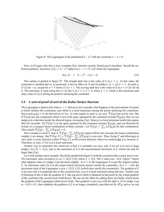 10

                                                      5

                                                      0

                                                     −5

                                                 −10

                                                 −15

                                                 −20

                                                 −25

                                                 −30

                                                 −35
                                                   4

                                                          2                                                                                                           4
                                                                                                                                                          2
                                                                          0
                                                                                                                                           0
                                                                                 −2
                                                                                                                     −2
                                                                                          −4   −4




                                                                                                                                R %£                                          £                 2 30
                               Figure 6: The Lagrangian of the paraboloid                                       P VI                       with the constraint                    S TP                     .


      Now, we’ll argue why this is true, examples ﬁrst, intuition second, formal proof elsewhere. Recall the no-
                                              1¦¤¢ 
                                             0  £¡                   R %£                       £                     2 t0
    brainer problem: maximize                subject to   P VI      . Let’s form the Lagrangian.          S TP
                                                                  “—–¤¡ ”
                                                                 0  ’§ £                                R £                    ¤–’
                                                                                                                                £¡                    
                                                                                               P VI                    P                       S TP                                                                             (33)
                                                                                                                                                                         0 t£      ”
      This surface is plotted in ﬁgure ??. The straight dark line is the value of at
                                                                 ’                                . At that value, the      ”                                 0  £ ¡S   0  ’ § £ ‚ 
                                                                                                                                                               c'¢–V—–¤¡ •Hz                                                        £
    constraint is satisﬁed and so, as promised, has no effect on and
     '¡ „ ’
     £                                   0 £                ™¦¤¡ „ ’
                                                             0  £                                       . At each ,                                       S
                                                                                                                                                  %’‡¡ „ £U0£ ”                           ™”
    ’      be      , except for
                    ”    “ eP         where      S      . The curving dark line is the value of at
                                                           S        %‡¡ „ £
                                                                    ’                         0 i£             for all
                                                                                                                      n•§
                                                                                                                     0 ’                                                               0 i 
     . The minimum value along this
                   ¤¢ 
                      £¡                         line is at             , where         , which is the maximum (and
                                                                                                            S                          I                                         S
    only) value of       among the point(s) satisfying the constraint.


    3.4 A sort-of proof of sort-of the Kuhn-Tucker thereom
    The Lagrangian is hard to plot when              . However, let’s consider what happens in the environment of a point
                                                                    3ƒl
                                                                   S —
‘      which satisﬁes the constraints, and which is a local maximum among the points satisfying the constraints.
                       a} $
                      2 0 ¡                               %’•§f¤¡ ”
                                                                £                                                              ¢  #
                                                                                                                                  ¡                 $ %’
    Since each
         ¢  #¡             , the derivatives of
                           ‘                             with respect to each are zero.              may not be zero. But
                                                                                                                      ¡—$ # ‘
    if    ‘    has any component which is not in the space spanned by the constraint normals                     , then we can
                                                                                                                       ‘                                   ¢ ¡
    nudge in a direction inside the allowed region, increasing
            ‘                                                         ¢  #. Since is a local minimum inside that region,
                                                                           ¡                                                    $ #
                                                                                                                                    ¡             ‘          ‘
    that isn’t possible. So            is in the space spanned by the constraint normals
                                                                       ‘                             , and can therefore be   ‘ ¡ $  # $ ’ $ y Y ¢  #
                                                                                                                                                 0 ¡
    written as a (unique) linear combination of these normals. Let
                                                         2U™ ¡ $ # $ ’ $ y  ¢  #
                                                            0                          ¡               be that combination.     ‘                       ‘
    Then clearly                                   .
                               ¡ $ # ˜$%’ $ y  ¢  # ‘ ’  %’ P ‘
                                                          ¡              ˜
       Now consider a vector near .
                         ˆ$ # ‘ %’  $ y  ¢P   # ‘ 0}™%—§ ¡ ” #
                            ¡    ˜                 ¡          ˜ ’     cannot still be zero, because the linear combination
                                                                                                   ’                                                                                     ˜ %’
    weights are unique. But‘  $              P š‘%’—§ ¡ ” # ‘
                                                ˜                          is non-zero. Thus, ﬁxing and allowing to                                                                                                            ” ‘
    vary, there is some direction (either              ‘ or the reverse direction where we could nudge to increase .
                                                                              €¡ „ £  f’
                                                                              ’           ¡                                                                                                           ‘
    Therefore, at        ,        is at a local minimum.                                 ‘
                                       ’
       Another way to remember this intuitively is that is probably not zero, and, if we set it to zero (a huge
                                          ”                                     '¢mY›ˆf'¡ ”
                                                                                £¡   0  2§ £                                                                                       
    nudge),                     , and so the maximum of is the unconstrained maximum of , which can only be
                                                                                              ¢ ¡
    larger than       .                                                                        ‘                                                                                           £
       Let’s look another more example. Recall the paraboloid (ﬁgure 5) with the constraint that and sum to one.
                         0y               § ux –¤¡  ¡ 0 § £                                                                                                     ’                                            X
    The maximum value occured at
                  i¨kf g0n’
                    h 2                     ¨jS (‰I
                                            ih ih             , where
                                                              X    ’              . The value was           . Figure 7 shows                                              ”         ¨h gP
                                                                                                                                                                                   i f
    what happens when we nudge up and down slightly. At
                                                                             , the Lagrangian is just the original surface                                                                                 0 w’
      . Its maximum value (2) is at the origin (which obviously doesn’t satisfy the constraint). At
                                                                          ¡ q0        §                                  , the                                                                                     (h gP
                                                                                                                                                                                                                   i f                     
    maximum value of the Lagrangian is at                        , (which does satisfy the constraints). The gradient of
                                                                  ‘              ¨¨S (‰I
                                                                                 ih ih
    is not zero, but it is perpendicular to the constraint line, so is a local maximum along that line. Another way
                                                                                                                 ‘
    of thinking of this is that the gradient of (the top arrow ﬁeld) is balanced at that point by the scaled gradient
    of the constraint (the second arrow ﬁeld down). We can see the effect by adding these two ﬁelds, which forms                                                                           ’                                ’
    the gradient of the Lagrangian (third arrow ﬁeld). This gradient is zero at with the right . If we nudge up
                  © D2 r                                                                                                                                      ‘                          # ’
    to  ¨kgP
        ih f        , then suddenly the gradient of is no longer completely cancelled out by
                           S                                                                                  , and so we can                                                                     
 
