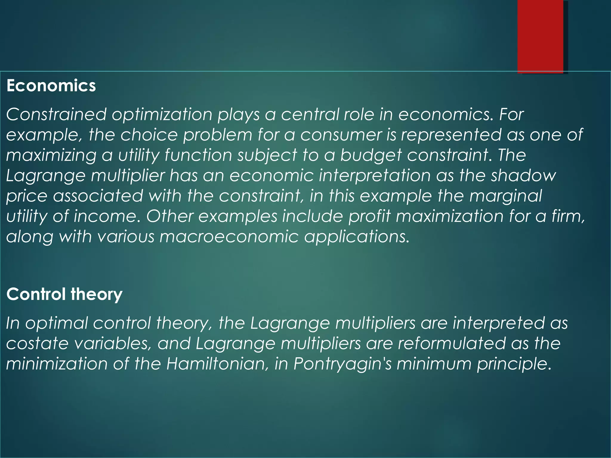 Economics
Constrained optimization plays a central role in economics. For
example, the choice problem for a consumer is represented as one of
maximizing a utility function subject to a budget constraint. The
Lagrange multiplier has an economic interpretation as the shadow
price associated with the constraint, in this example the marginal
utility of income. Other examples include profit maximization for a firm,
along with various macroeconomic applications.
Control theory
In optimal control theory, the Lagrange multipliers are interpreted as 
costate variables, and Lagrange multipliers are reformulated as the
minimization of the Hamiltonian, in Pontryagin's minimum principle.
 