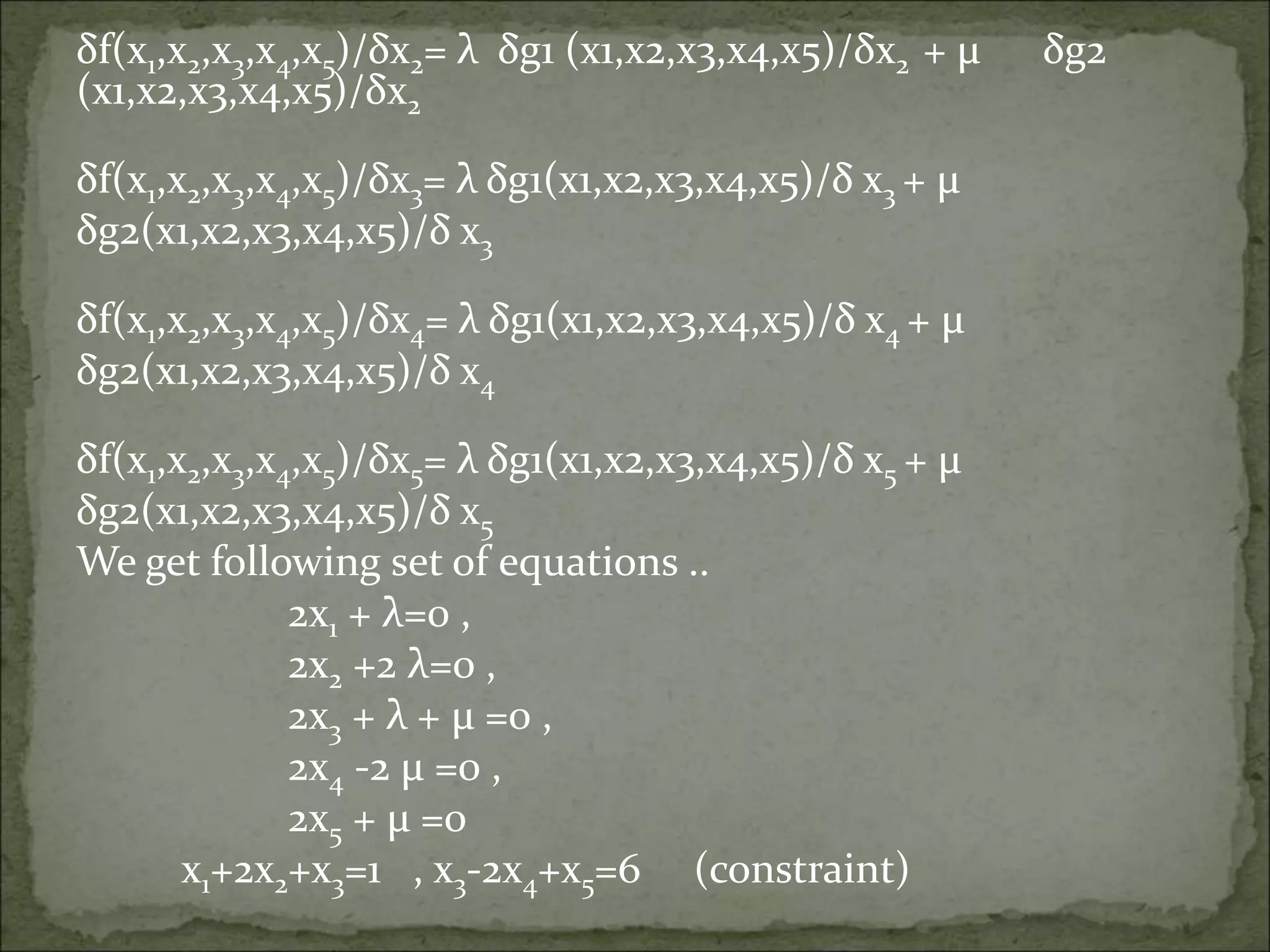 δf(x1,x2,x3,x4,x5)/δx2= λ δg1 (x1,x2,x3,x4,x5)/δx2 + µ δg2
(x1,x2,x3,x4,x5)/δx2
δf(x1,x2,x3,x4,x5)/δx3= λ δg1(x1,x2,x3,x4,x5)/δ x3 + µ
δg2(x1,x2,x3,x4,x5)/δ x3
δf(x1,x2,x3,x4,x5)/δx4= λ δg1(x1,x2,x3,x4,x5)/δ x4 + µ
δg2(x1,x2,x3,x4,x5)/δ x4
δf(x1,x2,x3,x4,x5)/δx5= λ δg1(x1,x2,x3,x4,x5)/δ x5 + µ
δg2(x1,x2,x3,x4,x5)/δ x5
We get following set of equations ..
2x1 + λ=0 ,
2x2 +2 λ=0 ,
2x3 + λ + µ =0 ,
2x4 -2 µ =0 ,
2x5 + µ =0
x1+2x2+x3=1 , x3-2x4+x5=6 (constraint)
 
